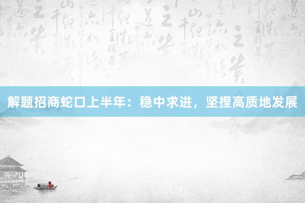 解题招商蛇口上半年：稳中求进，坚捏高质地发展