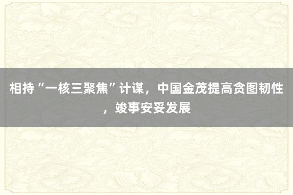 相持“一核三聚焦”计谋，中国金茂提高贪图韧性，竣事安妥发展