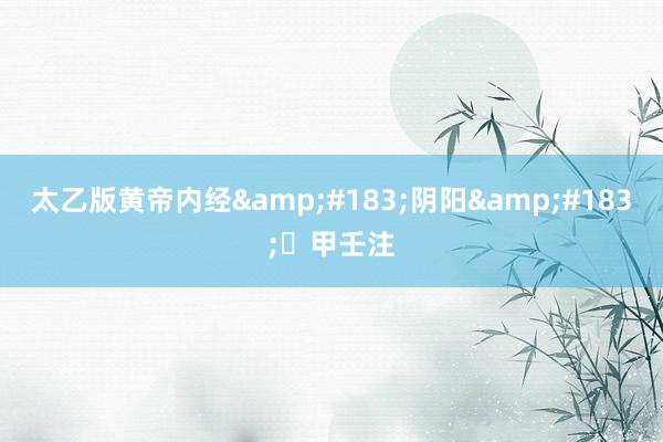 太乙版黄帝内经&#183;阴阳&#183;​甲壬注