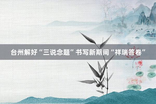 台州解好“三说念题”书写新期间“祥瑞答卷”