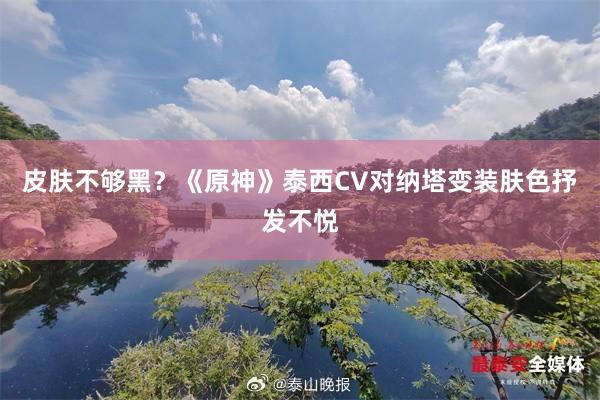 皮肤不够黑？《原神》泰西CV对纳塔变装肤色抒发不悦