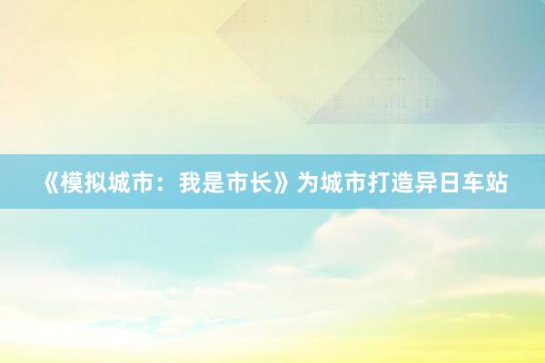 《模拟城市：我是市长》为城市打造异日车站