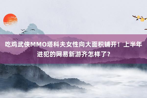 吃鸡武侠MMO塔科夫女性向大面积铺开！上半年进犯的网易新游齐怎样了？