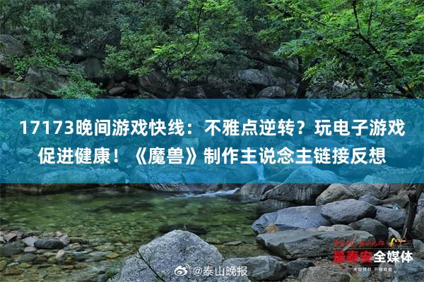 17173晚间游戏快线：不雅点逆转？玩电子游戏促进健康！《魔兽》制作主说念主链接反想