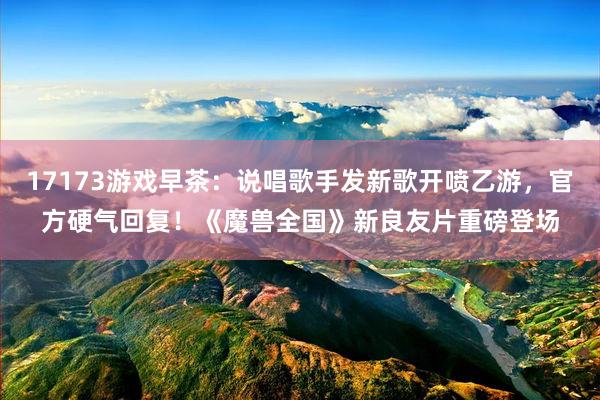 17173游戏早茶：说唱歌手发新歌开喷乙游，官方硬气回复！《魔兽全国》新良友片重磅登场