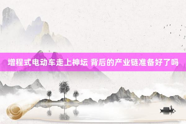 增程式电动车走上神坛 背后的产业链准备好了吗