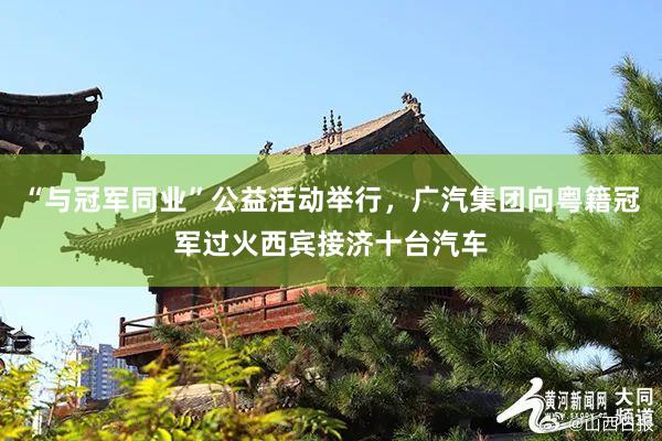 “与冠军同业”公益活动举行，广汽集团向粤籍冠军过火西宾接济十台汽车