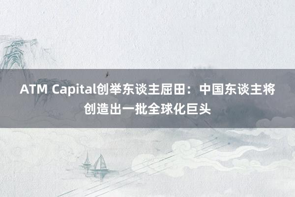 ATM Capital创举东谈主屈田：中国东谈主将创造出一批全球化巨头