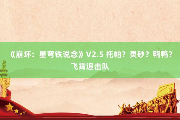 《崩坏：星穹铁说念》V2.5 托帕？灵砂？鸭鸭？飞霄追击队