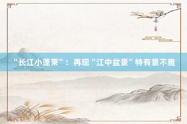 “长江小蓬莱”：再现“江中盆景”特有景不雅