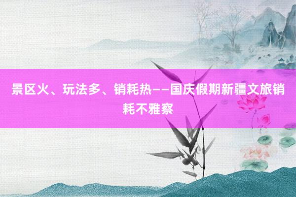 景区火、玩法多、销耗热——国庆假期新疆文旅销耗不雅察