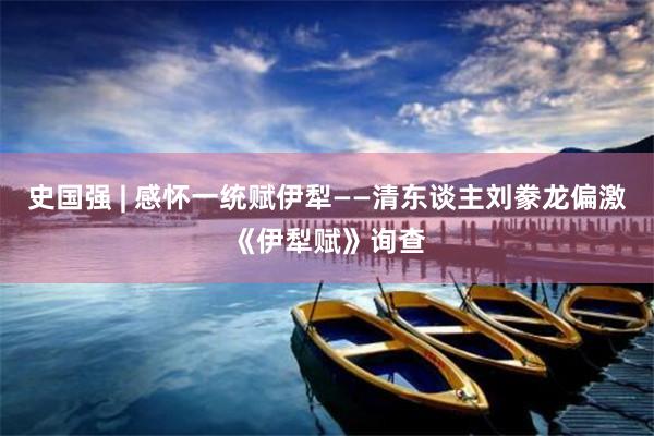 史国强 | 感怀一统赋伊犁——清东谈主刘豢龙偏激《伊犁赋》询查