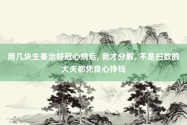 用几块生姜治好冠心病后, 我才分解, 不是扫数的大夫都凭良心挣钱