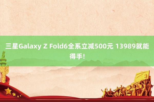 三星Galaxy Z Fold6全系立减500元 13989就能得手!