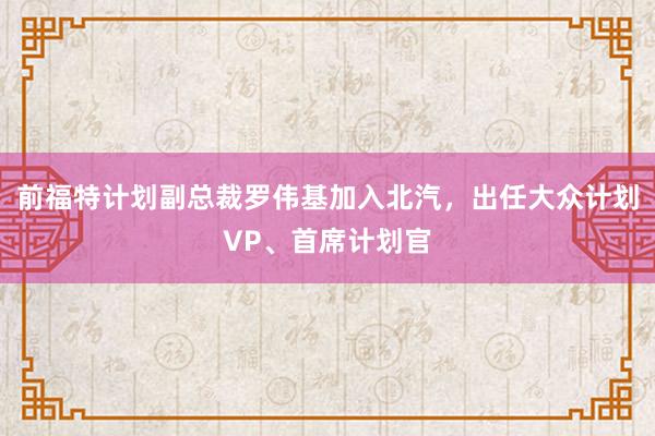 前福特计划副总裁罗伟基加入北汽，出任大众计划VP、首席计划官