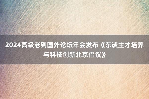 2024高级老到国外论坛年会发布《东谈主才培养与科技创新北京倡议》
