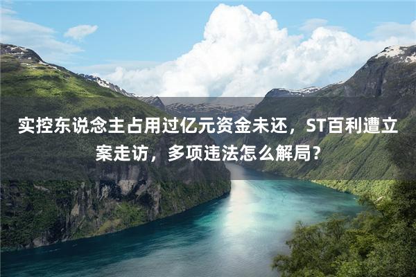 实控东说念主占用过亿元资金未还，ST百利遭立案走访，多项违法怎么解局？