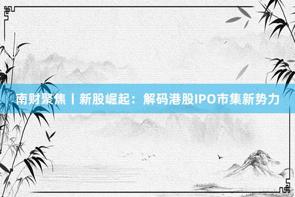 南财聚焦丨新股崛起：解码港股IPO市集新势力