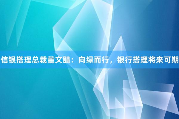 信银搭理总裁董文赜：向绿而行，银行搭理将来可期