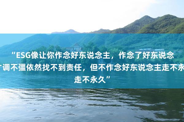 “ESG像让你作念好东说念主，作念了好东说念主才调不彊依然找不到责任，但不作念好东说念主走不永久”