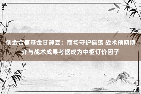 创金合信基金甘静芸：商场守护摇荡 战术预期博弈与战术成果考据成为中枢订价因子