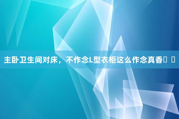主卧卫生间对床，不作念L型衣柜这么作念真香✌️