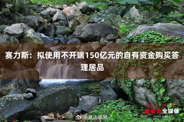 赛力斯：拟使用不开端150亿元的自有资金购买答理居品