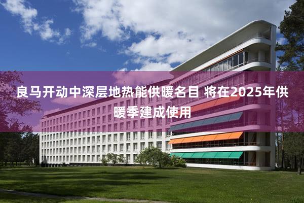 良马开动中深层地热能供暖名目 将在2025年供暖季建成使用