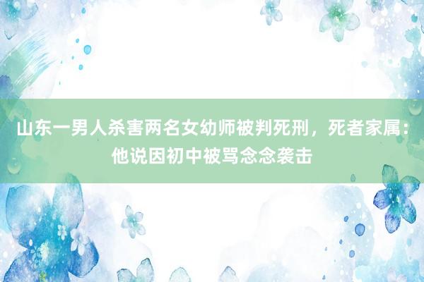 山东一男人杀害两名女幼师被判死刑，死者家属：他说因初中被骂念念袭击