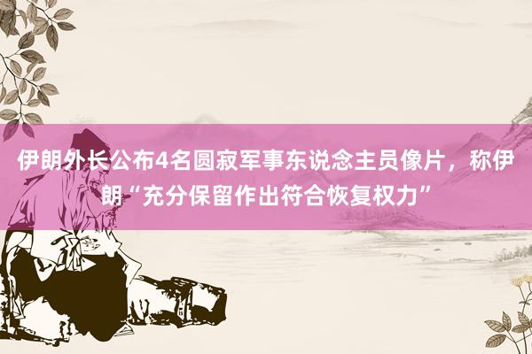 伊朗外长公布4名圆寂军事东说念主员像片，称伊朗“充分保留作出符合恢复权力”