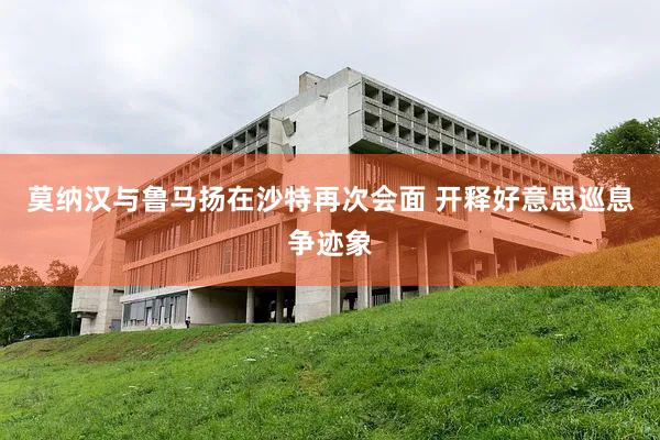 莫纳汉与鲁马扬在沙特再次会面 开释好意思巡息争迹象
