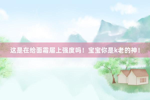 这是在给面霜届上强度吗!宝宝你是k老的神!