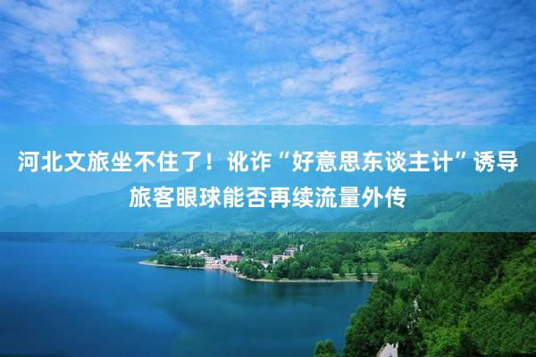 河北文旅坐不住了！讹诈“好意思东谈主计”诱导旅客眼球能否再续流量外传