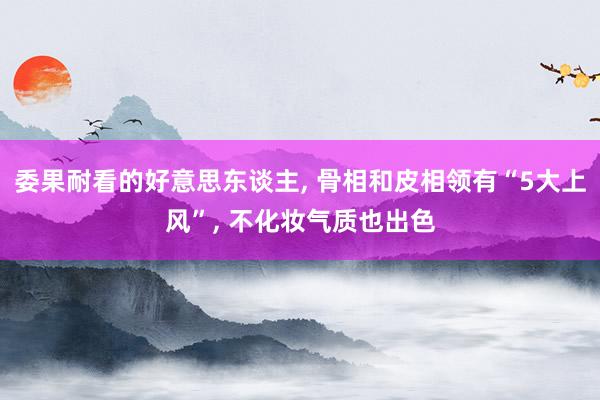 委果耐看的好意思东谈主, 骨相和皮相领有“5大上风”, 不化妆气质也出色