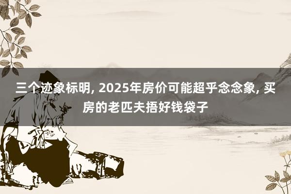 三个迹象标明, 2025年房价可能超乎念念象, 买房的老匹夫捂好钱袋子