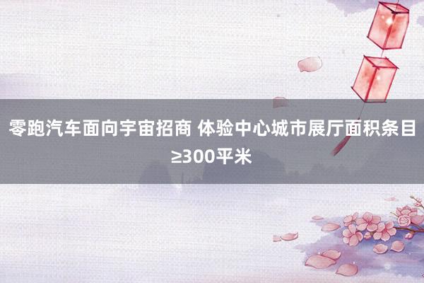 零跑汽车面向宇宙招商 体验中心城市展厅面积条目≥300平米