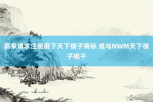 蔚来请求注册蔚下天下模子商标 或与NWM天下模子相干